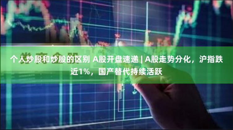 个人炒股和炒股的区别 A股开盘速递 | A股走势分化，沪指跌近1%，国产替代持续活跃