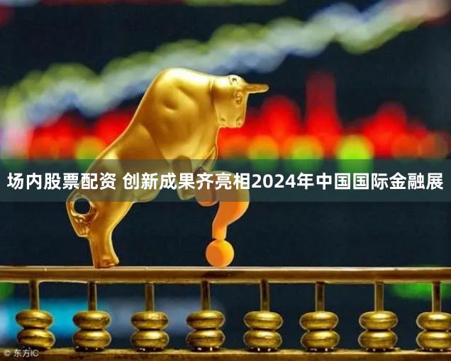 场内股票配资 创新成果齐亮相2024年中国国际金融展