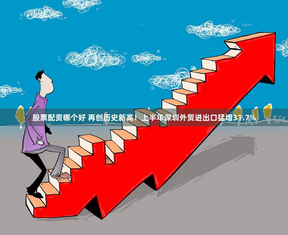 股票配资哪个好 再创历史新高！上半年深圳外贸进出口猛增31.7%
