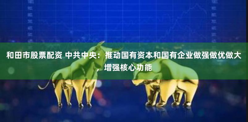 和田市股票配资 中共中央：推动国有资本和国有企业做强做优做大，增强核心功能