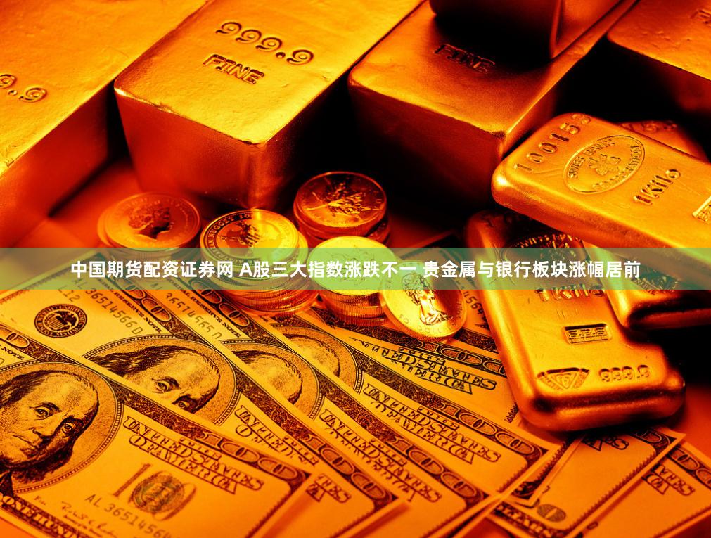 中国期货配资证券网 A股三大指数涨跌不一 贵金属与银行板块涨幅居前