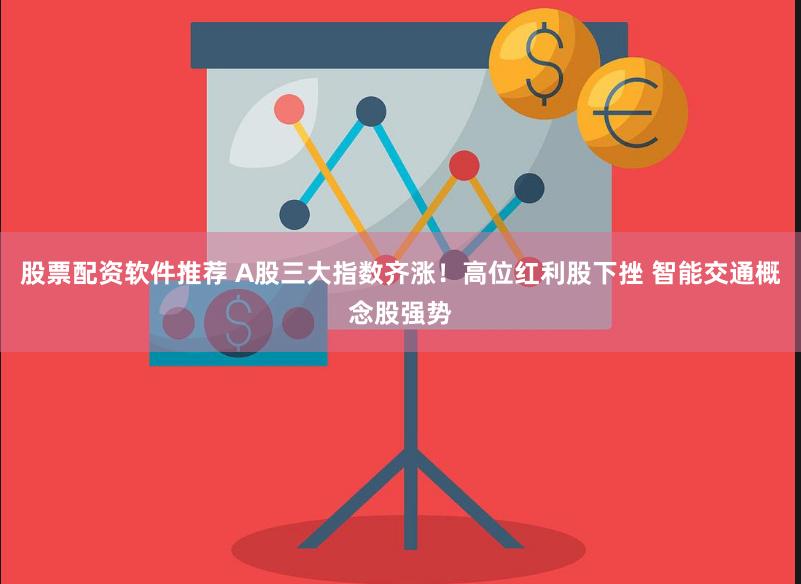 股票配资软件推荐 A股三大指数齐涨！高位红利股下挫 智能交通概念股强势