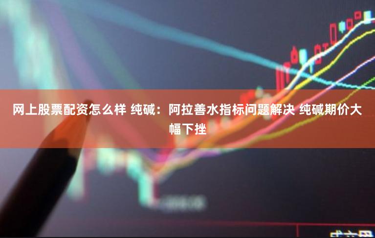 网上股票配资怎么样 纯碱：阿拉善水指标问题解决 纯碱期价大幅下挫