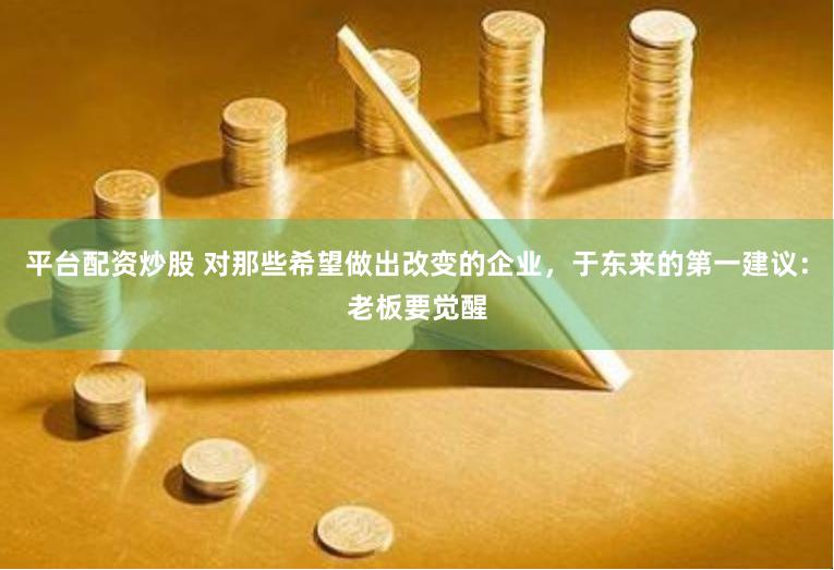 平台配资炒股 对那些希望做出改变的企业，于东来的第一建议：老板要觉醒