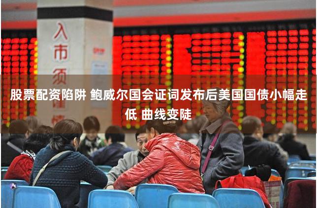股票配资陷阱 鲍威尔国会证词发布后美国国债小幅走低 曲线变陡