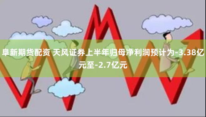 阜新期货配资 天风证券上半年归母净利润预计为-3.38亿元至-2.7亿元