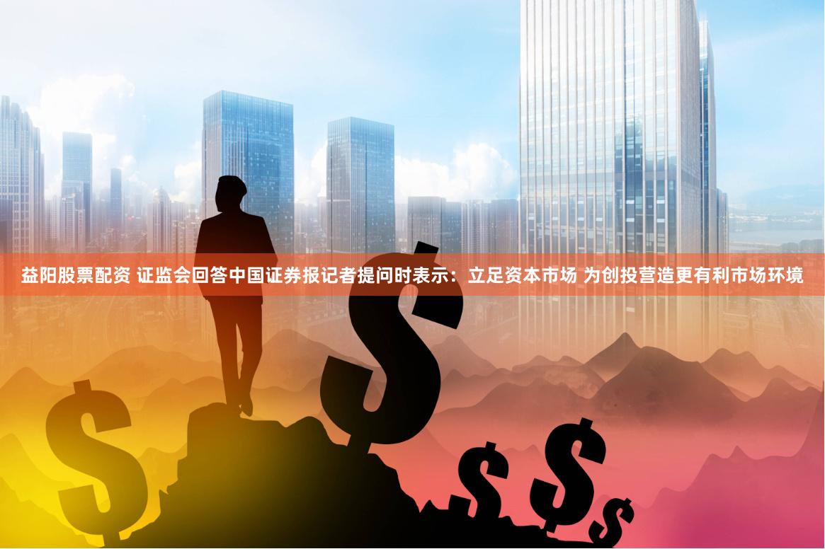 益阳股票配资 证监会回答中国证券报记者提问时表示：立足资本市场 为创投营造更有利市场环境