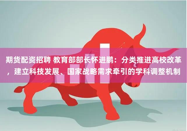 期货配资招聘 教育部部长怀进鹏：分类推进高校改革，建立科技发展、国家战略需求牵引的学科调整机制