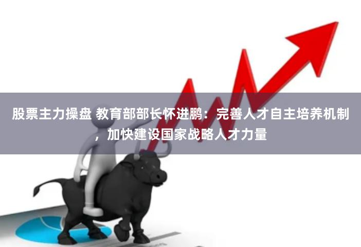 股票主力操盘 教育部部长怀进鹏：完善人才自主培养机制，加快建设国家战略人才力量