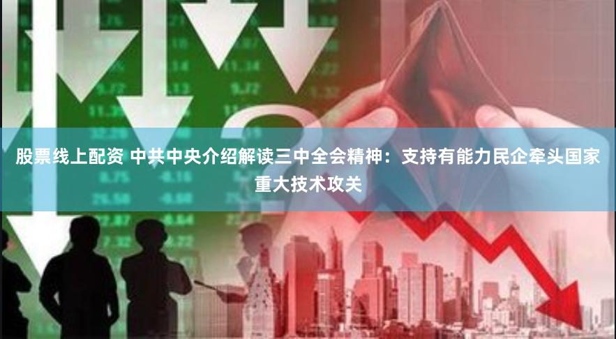 股票线上配资 中共中央介绍解读三中全会精神：支持有能力民企牵头国家重大技术攻关