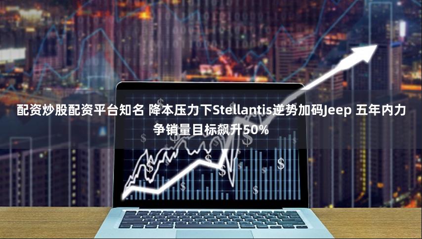 配资炒股配资平台知名 降本压力下Stellantis逆势加码Jeep 五年内力争销量目标飙升50%