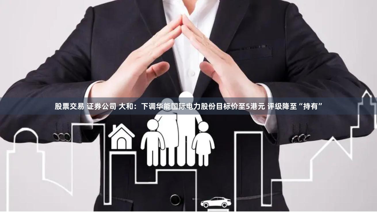 股票交易 证券公司 大和：下调华能国际电力股份目标价至5港元 评级降至“持有”