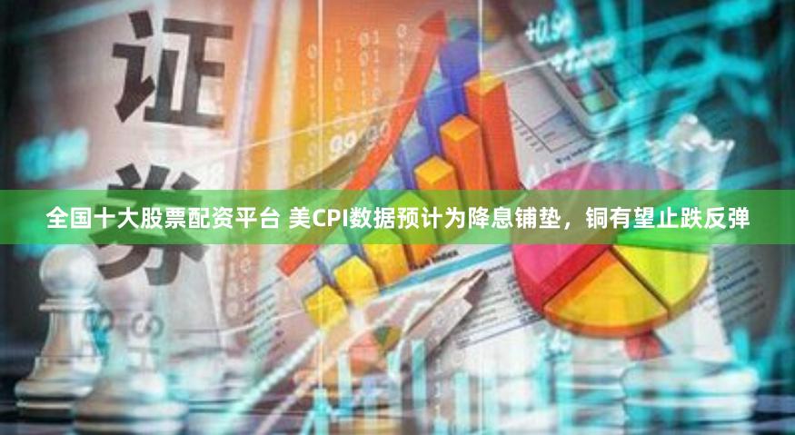 全国十大股票配资平台 美CPI数据预计为降息铺垫，铜有望止跌反弹