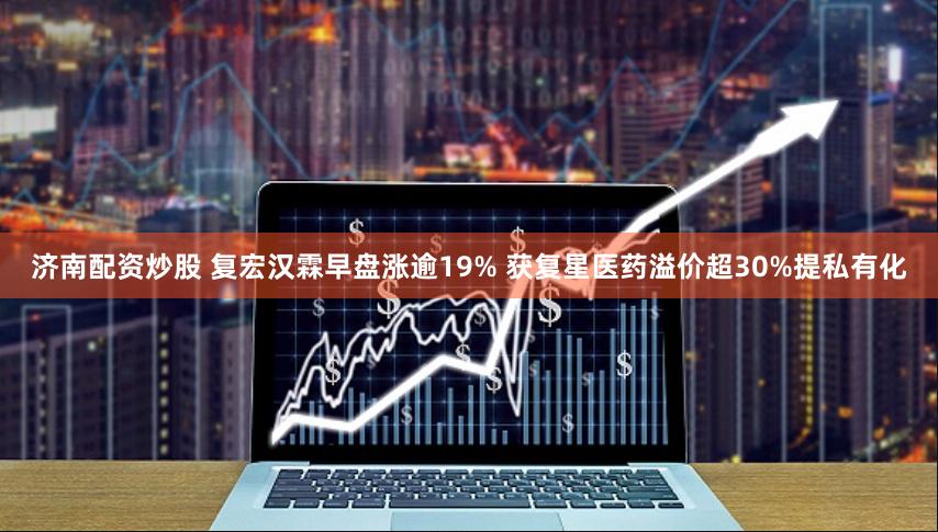 济南配资炒股 复宏汉霖早盘涨逾19% 获复星医药溢价超30%提私有化