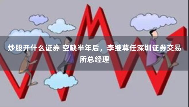 炒股开什么证券 空缺半年后，李继尊任深圳证券交易所总经理
