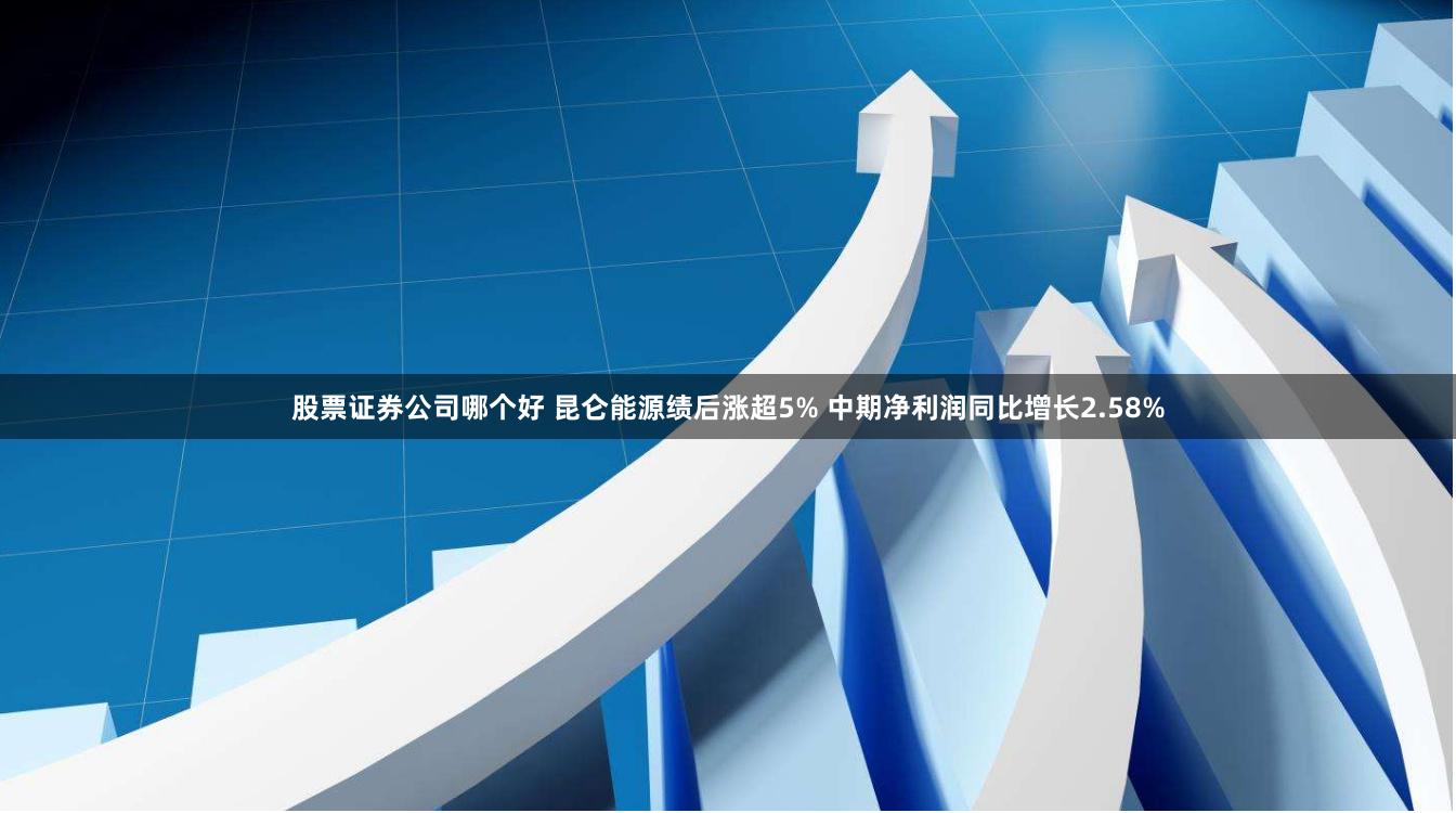 股票证券公司哪个好 昆仑能源绩后涨超5% 中期净利润同比增长2.58%