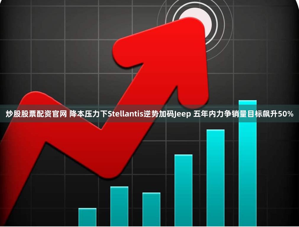 炒股股票配资官网 降本压力下Stellantis逆势加码Jeep 五年内力争销量目标飙升50%