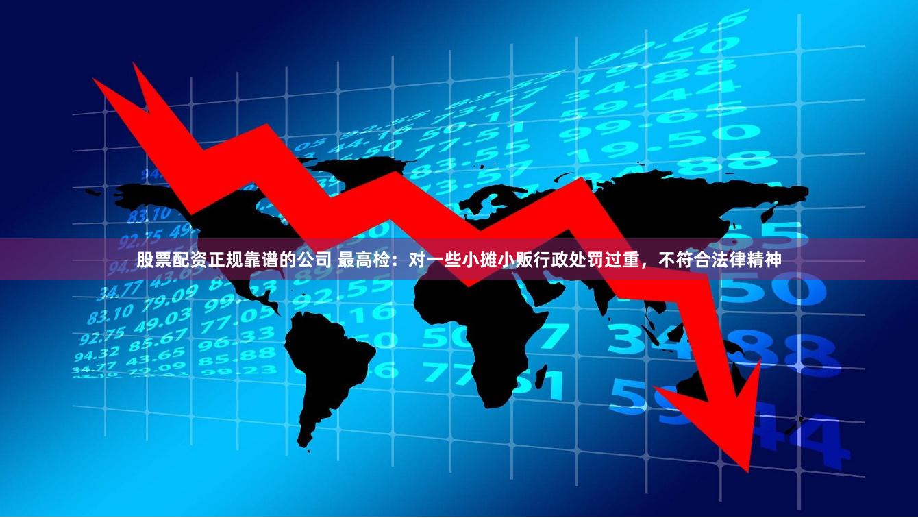股票配资正规靠谱的公司 最高检：对一些小摊小贩行政处罚过重，不符合法律精神
