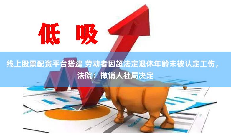 线上股票配资平台搭建 劳动者因超法定退休年龄未被认定工伤， 法院：撤销人社局决定