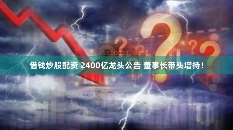 借钱炒股配资 2400亿龙头公告 董事长带头增持！