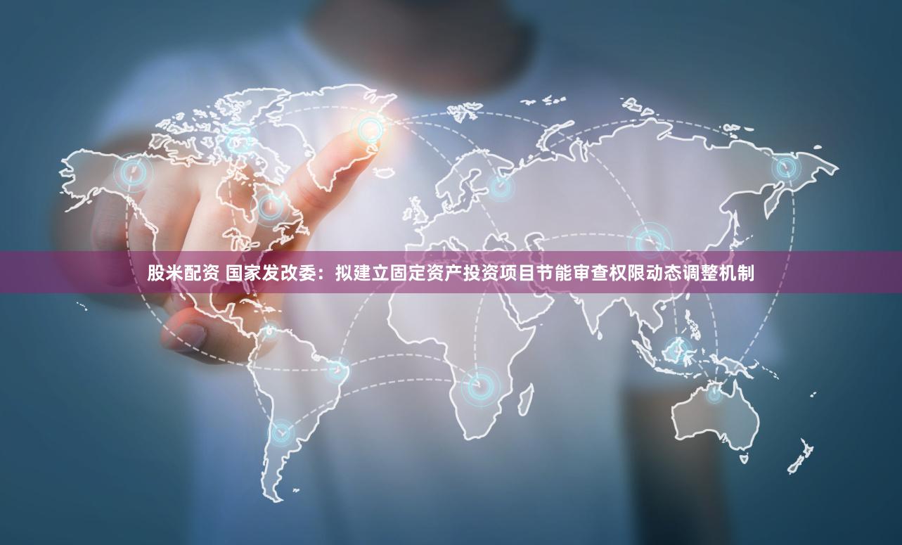 股米配资 国家发改委：拟建立固定资产投资项目节能审查权限动态调整机制