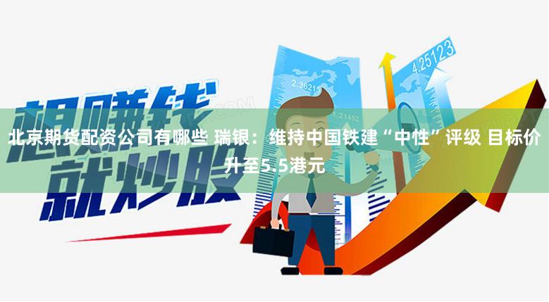 北京期货配资公司有哪些 瑞银：维持中国铁建“中性”评级 目标价升至5.5港元