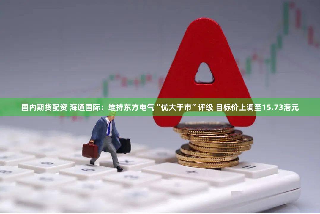 国内期货配资 海通国际：维持东方电气“优大于市”评级 目标价上调至15.73港元