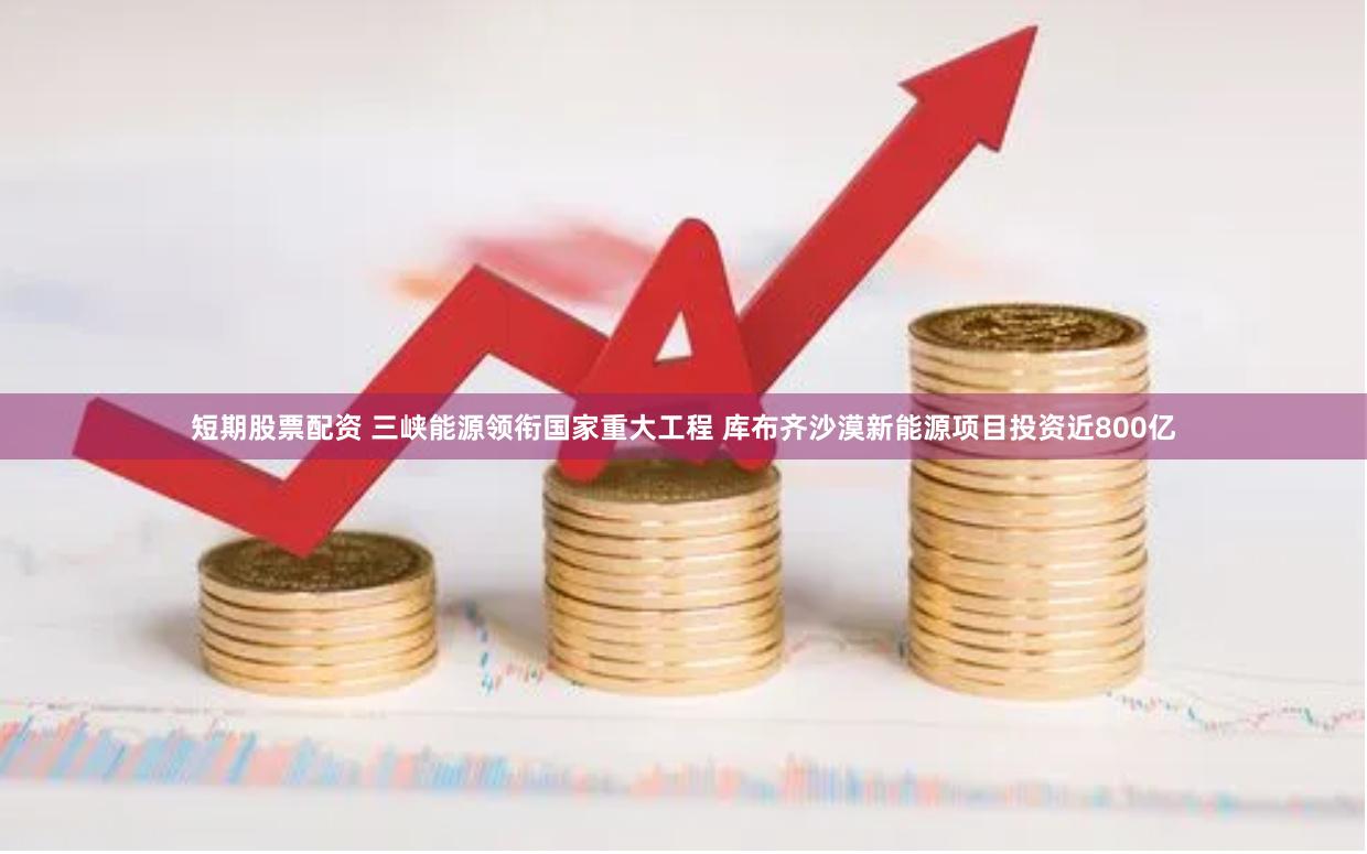 短期股票配资 三峡能源领衔国家重大工程 库布齐沙漠新能源项目投资近800亿