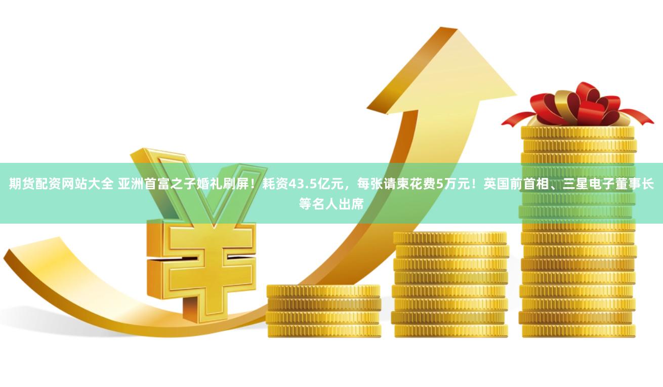 期货配资网站大全 亚洲首富之子婚礼刷屏！耗资43.5亿元，每张请柬花费5万元！英国前首相、三星电子董事长等名人出席