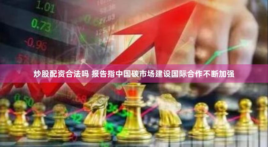 炒股配资合法吗 报告指中国碳市场建设国际合作不断加强