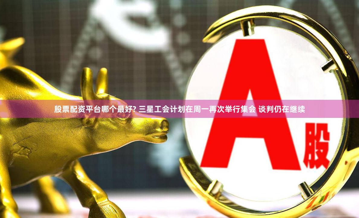 股票配资平台哪个最好? 三星工会计划在周一再次举行集会 谈判仍在继续