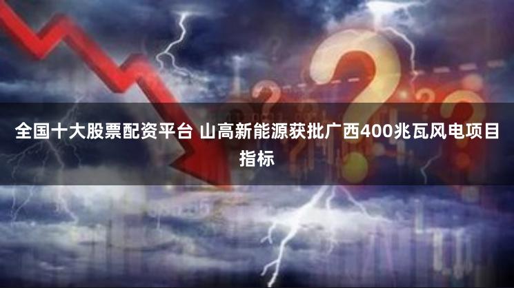 全国十大股票配资平台 山高新能源获批广西400兆瓦风电项目指标