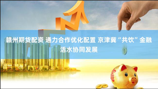 赣州期货配资 通力合作优化配置 京津冀“共饮”金融活水协同发展