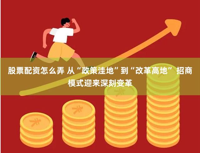 股票配资怎么弄 从“政策洼地”到“改革高地” 招商模式迎来深刻变革
