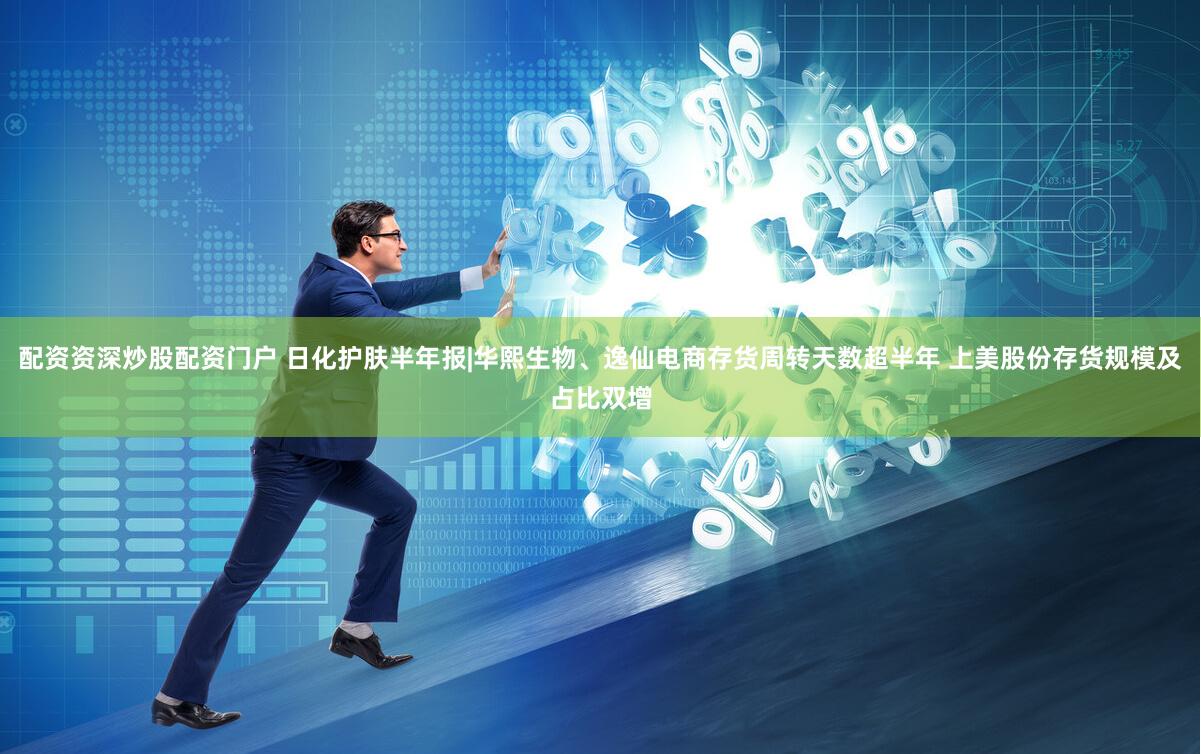 配资资深炒股配资门户 日化护肤半年报|华熙生物、逸仙电商存货周转天数超半年 上美股份存货规模及占比双增