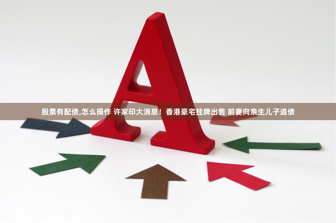 股票有配债,怎么操作 许家印大消息！香港豪宅挂牌出售 前妻向亲生儿子追债