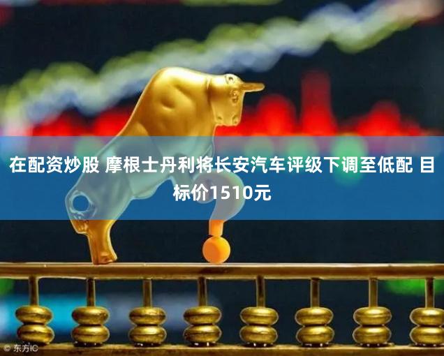 在配资炒股 摩根士丹利将长安汽车评级下调至低配 目标价1510元