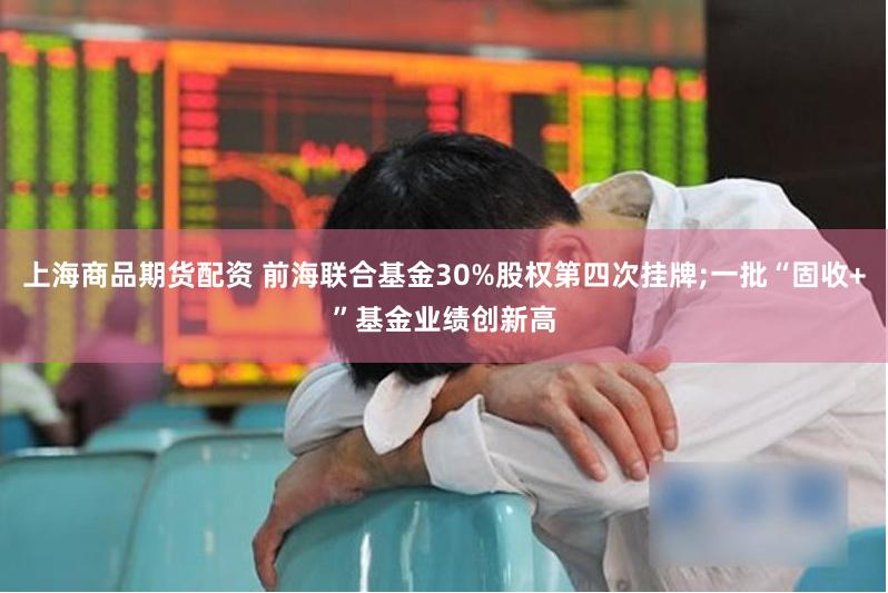 上海商品期货配资 前海联合基金30%股权第四次挂牌;一批“固收+”基金业绩创新高