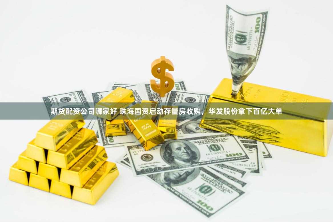 期货配资公司哪家好 珠海国资启动存量房收购，华发股份拿下百亿大单