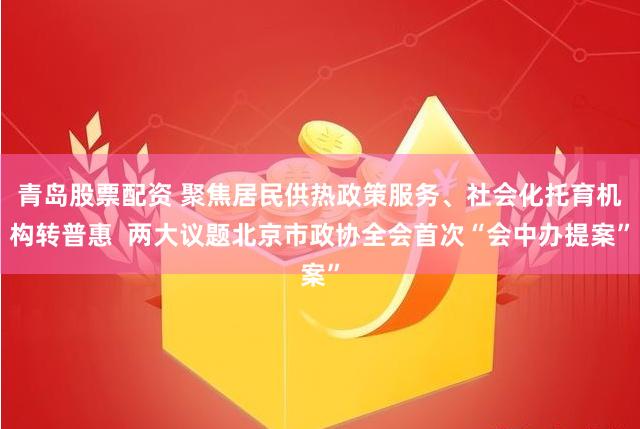 青岛股票配资 聚焦居民供热政策服务、社会化托育机构转普惠  两大议题北京市政协全会首次“会中办提案”
