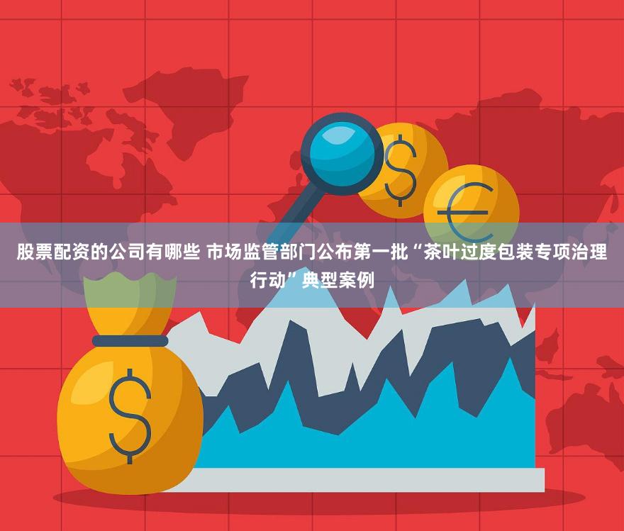 股票配资的公司有哪些 市场监管部门公布第一批“茶叶过度包装专项治理行动”典型案例