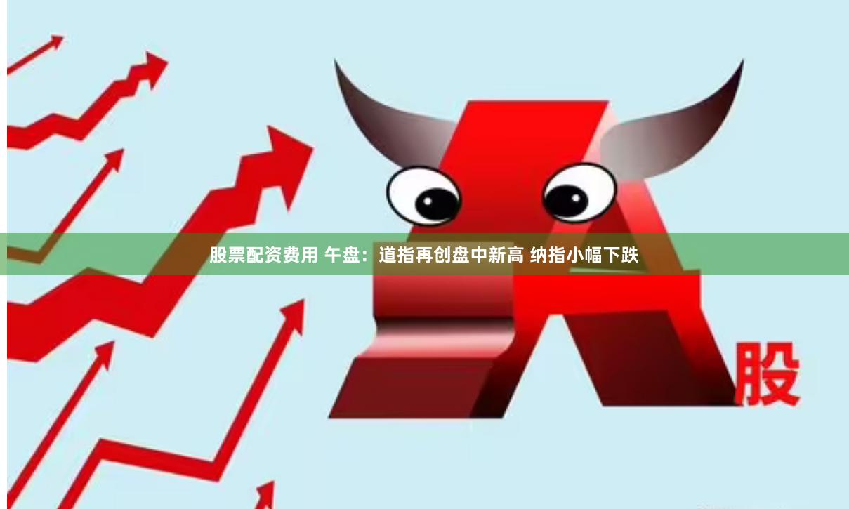 股票配资费用 午盘：道指再创盘中新高 纳指小幅下跌