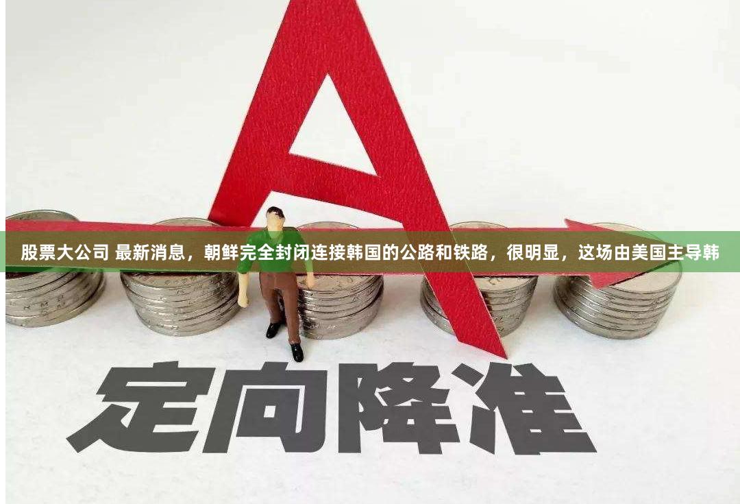 股票大公司 最新消息，朝鲜完全封闭连接韩国的公路和铁路，很明显，这场由美国主导韩