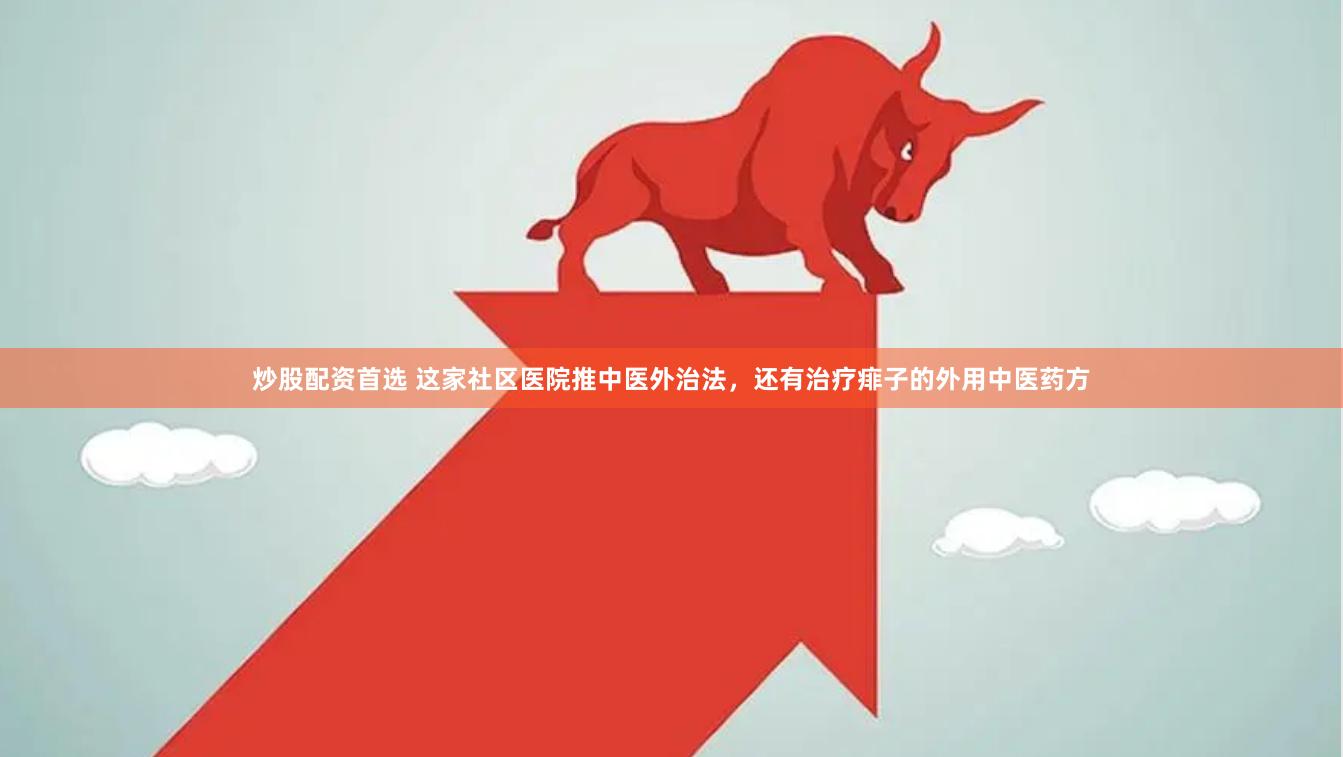 炒股配资首选 这家社区医院推中医外治法，还有治疗痱子的外用中医药方