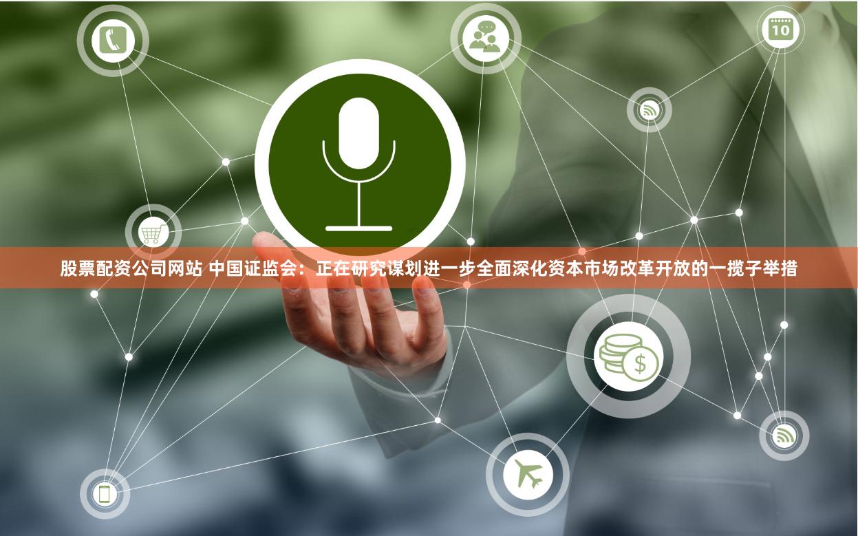 股票配资公司网站 中国证监会：正在研究谋划进一步全面深化资本市场改革开放的一揽子举措