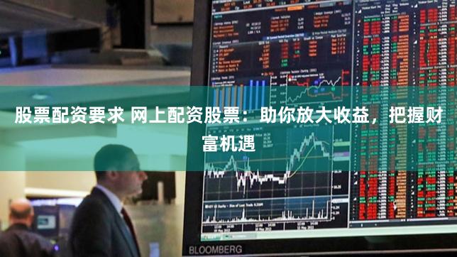 股票配资要求 网上配资股票：助你放大收益，把握财富机遇