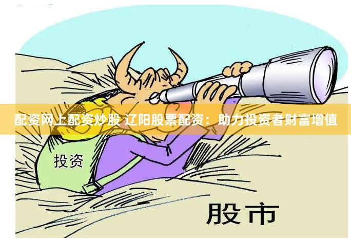 配资网上配资炒股 辽阳股票配资：助力投资者财富增值