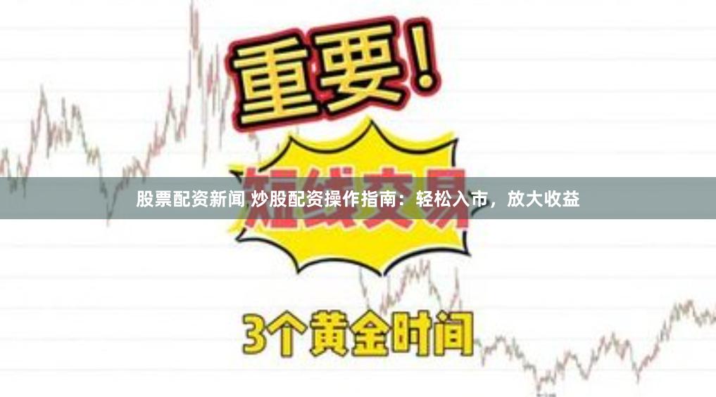 股票配资新闻 炒股配资操作指南：轻松入市，放大收益