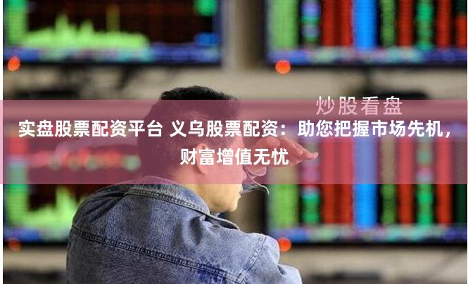 实盘股票配资平台 义乌股票配资：助您把握市场先机，财富增值无忧