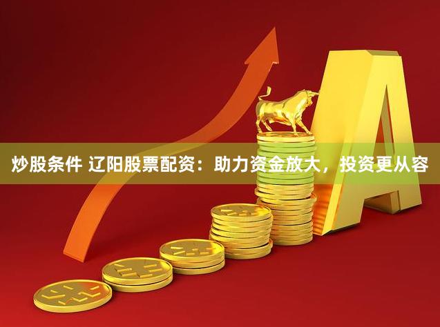 炒股条件 辽阳股票配资：助力资金放大，投资更从容